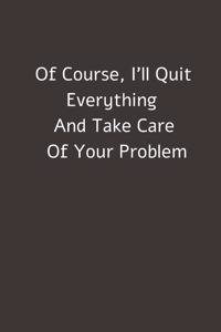 Of Course, I'll Quit Everything And Take Care Of Your Problem