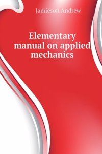 Elementary Manual On Applied Mechanics Specially Arranged for the Use of First-Year Board of Education, South Kensington, City and Guilds of London Institute, Colonial and Other Engineering Students