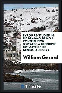 Byron Re-Studied in His Dramas; Being a Contribution Towards a Definitive Estimate of His Genius. an Essay
