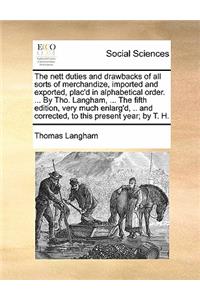 Nett Duties and Drawbacks of All Sorts of Merchandize, Imported and Exported, Plac'd in Alphabetical Order. ... by Tho. Langham, ... the Fifth Edition, Very Much Enlarg'd, .. and Corrected, to This Present Year; By T. H.