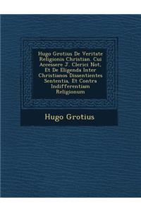 Hugo Grotius De Veritate Religionis Christian�. Cui Accessere J. Clerici Not�, Et De Eligenda Inter Christianos Dissentientes Sententia, Et Contra Indifferentiam Religionum