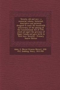 Toronto, Old and New: A Memorial Volume, Historical, Descriptive and Pictorial, Designed to Mark the Hundredth Anniversary of the Passing of the Constitutional Act of 1791, Which Set Apart the Province of Upper Canada and Gave Birth to York (Now To