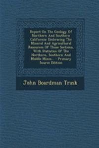 Report on the Geology of Northern and Southern California: Embracing the Mineral and Agricultural Resources of Those Sections, with Statistics of the Northern, Southern and Middle Mines... - Primary Source Edition