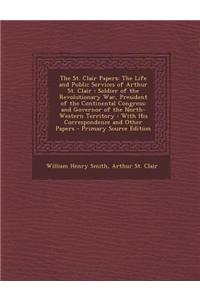 The St. Clair Papers: The Life and Public Services of Arthur St. Clair: Soldier of the Revolutionary War, President of the Continental Congr