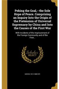 Peking the Goal, --the Sole Hope of Peace. Comprising an Inquiry Into the Origin of the Pretension of Universal Supremacy by China and Into the Causes of the First War