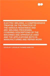 Electric Welding, a Comprehensive Treatise on the Practice of the Various Resistance and Arc Welding Processes, Covering Descriptions of the Machines and Apparatus Used and the Applications Both in Manufacturing and Repair Work