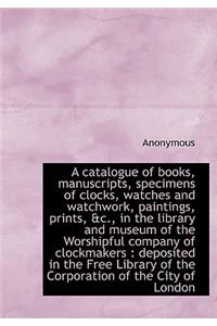 A Catalogue of Books, Manuscripts, Specimens of Clocks, Watches and Watchwork, Paintings, Prints, &C