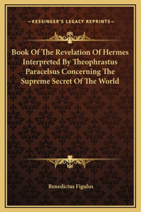 Book Of The Revelation Of Hermes Interpreted By Theophrastus Paracelsus Concerning The Supreme Secret Of The World