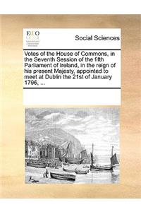 Votes of the House of Commons, in the Seventh Session of the fifth Parliament of Ireland, in the reign of his present Majesty, appointed to meet at Dublin the 21st of January 1796, ...