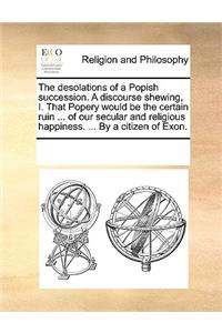 The desolations of a Popish succession. A discourse shewing, I. That Popery would be the certain ruin ... of our secular and religious happiness. ... By a citizen of Exon.