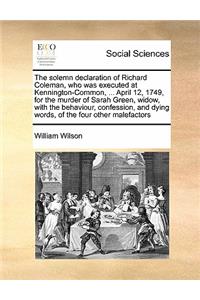 The solemn declaration of Richard Coleman, who was executed at Kennington-Common, ... April 12, 1749, for the murder of Sarah Green, widow, with the behaviour, confession, and dying words, of the four other malefactors