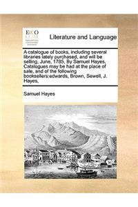 A catalogue of books, including several libraries lately purchased, and will be selling, June, 1785, By Samuel Hayes, Catalogues may be had at the place of sale, and of the following booksellers: edwards, Brown, Sewell, J. Hayes,