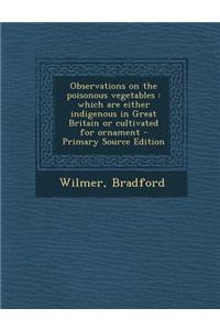 Observations on the Poisonous Vegetables: Which Are Either Indigenous in Great Britain or Cultivated for Ornament