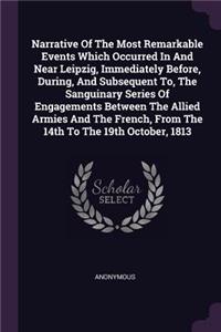 Narrative Of The Most Remarkable Events Which Occurred In And Near Leipzig, Immediately Before, During, And Subsequent To, The Sanguinary Series Of Engagements Between The Allied Armies And The French, From The 14th To The 19th October, 1813