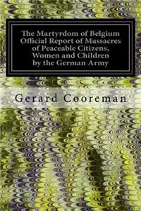 Martyrdom of Belgium Official Report of Massacres of Peaceable Citizens, Women and Children by the German Army