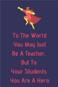 To The World You May Just Be A Teacher, But To Your Students You Are A Hero