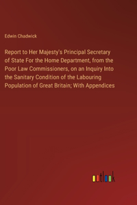 Report to Her Majesty's Principal Secretary of State For the Home Department, from the Poor Law Commissioners, on an Inquiry Into the Sanitary Condition of the Labouring Population of Great Britain; With Appendices