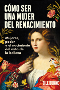 Cómo Ser Una Mujer del Renacimiento: Mujeres, Poder Y El Nacimiento del Mito de la Belleza / How to Be a Renaissance Woman