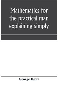 Mathematics for the practical man explaining simply and quickly all the elements of algebra, geometry, trigonometry, logarithms, coo&#776;rdinate geometry, calculus with Answers to Problems