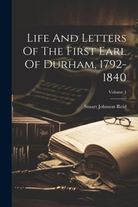 Life And Letters Of The First Earl Of Durham, 1792-1840; Volume 1