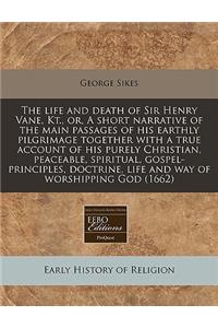 The Life and Death of Sir Henry Vane, Kt., Or, a Short Narrative of the Main Passages of His Earthly Pilgrimage Together with a True Account of His Purely Christian, Peaceable, Spiritual, Gospel-Principles, Doctrine, Life and Way of Worshipping God