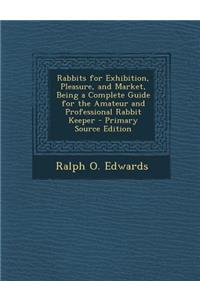 Rabbits for Exhibition, Pleasure, and Market, Being a Complete Guide for the Amateur and Professional Rabbit Keeper