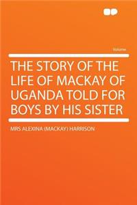 The Story of the Life of MacKay of Uganda Told for Boys by His Sister