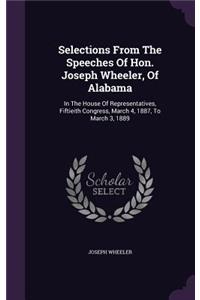 Selections from the Speeches of Hon. Joseph Wheeler, of Alabama: In the House of Representatives, Fiftieith Congress, March 4, 1887, to March 3, 1889