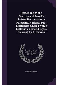 Objections to the Doctrines of Israel's Future Restoration to Palestine, National Pre-Eminence, &c. in Twelve Letters to a Friend [By E. Swaine]. by E. Swaine