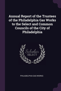 Annual Report of the Trustees of the Philadelphia Gas Works to the Select and Common Councils of the City of Philadelphia