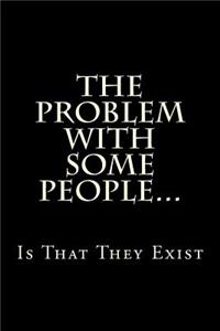 The Problem With Some People...Is That They Exist