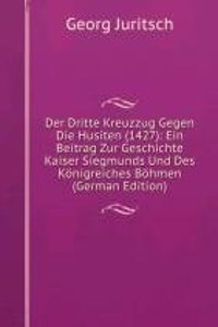 Der Dritte Kreuzzug Gegen Die Husiten (1427): Ein Beitrag Zur Geschichte Kaiser Siegmunds Und Des Konigreiches Bohmen (German Edition)