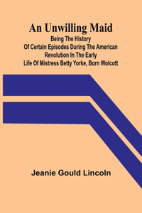 Unwilling Maid; Being the History of Certain Episodes during the American Revolution in the Early Life of Mistress Betty Yorke, born Wolcott