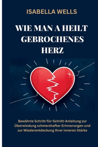 Wie man a heilt Gebrochenes Herz: Bewährte Schritt-für-Schritt-Anleitung zur Überwindung schmerzhafter Erinnerungen und zur Wiederentdeckung Ihrer inneren Stärke