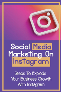 Social Media Marketing On Instagram: Steps To Explode Your Business Growth With Instagram: Instagram Marketing