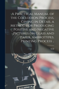 Practical Manual of the Collodion Process, Giving in Detail a Method for Producing Positive and Negative Pictures on Glass and Paper. Ambrotypes. Printing Process ..