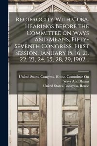 Reciprocity With Cuba. Hearings Before the Committee on Ways and Means, Fifty-seventh Congress, First Session. January 15, 16, 21, 22, 23, 24, 25, 28, 29, 1902 ..