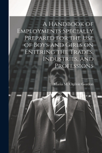 Handbook of Employments Specially Prepared for the Use of Boys and Girls on Entering the Trades, Industries, and Professions