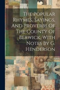 The Popular Rhymes, Sayings, And Proverbs Of The County Of Berwick, With Notes By G. Henderson