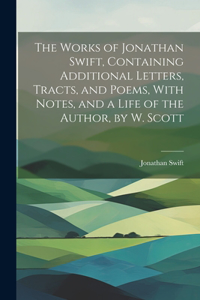 Works of Jonathan Swift, Containing Additional Letters, Tracts, and Poems, With Notes, and a Life of the Author, by W. Scott