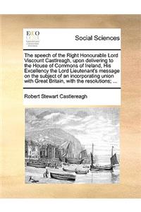 The speech of the Right Honourable Lord Viscount Castlreagh, upon delivering to the House of Commons of Ireland, His Excellency the Lord Lieutenant's message on the subject of an incorporating union with Great Britain, with the resolutions; ...