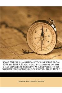 Some 300 Fresh Allusions to Shakspere from 1594 to 1694 A.D. Gatherd by Members of the New Shakspere Society: As a Supplement to 'Shakespeare's Centurie of Prayse, ' Ed. 2, 1879