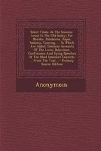 Select Trials: At the Sessions-House in the Old-Bailey, for Murder, Robberies, Rapes, Sodomy, Coining, ... to Which Are Added, Genuine Accounts of the Lives, Behaviour, Confessions and Dying Speeches of the Most Eminent Convicts. ... from the Year.