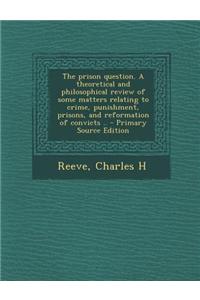 The Prison Question. a Theoretical and Philosophical Review of Some Matters Relating to Crime, Punishment, Prisons, and Reformation of Convicts .. - P