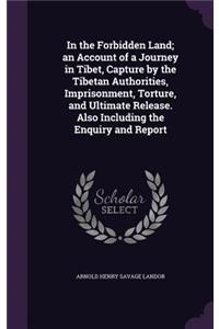 In the Forbidden Land; an Account of a Journey in Tibet, Capture by the Tibetan Authorities, Imprisonment, Torture, and Ultimate Release. Also Including the Enquiry and Report
