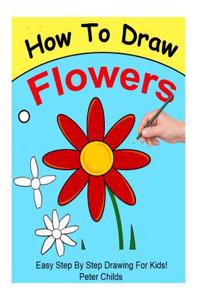 How to Draw Flowers: Easy Step by Step Guide for Kids on Drawing a Flower ( How to Draw a Flower, How to Draw a Rose, Flowers to Draw)