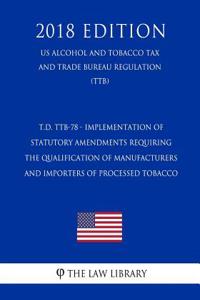 T.D. Ttb-78 - Implementation of Statutory Amendments Requiring the Qualification of Manufacturers and Importers of Processed Tobacco (Us Alcohol and Tobacco Tax and Trade Bureau Regulation) (Ttb) (2018 Edition)