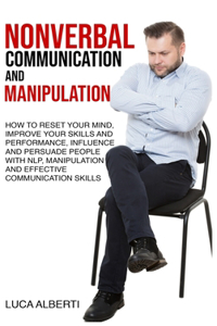 Nonverbal Communication and Manipulation: How to Reset Your Mind, Improve Your Skills and Performance, Influence and Persuade People with NLP, Manipulation and Effective Communication Skills