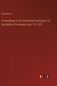 Proceedings at the Centennial Celebration of the Battle of Lexington, April 19, 1875