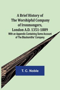 Brief History of the Worshipful Company of Ironmongers, London A.D. 1351-1889; With an Appendix Containing Some Account of the Blacksmiths' Company
